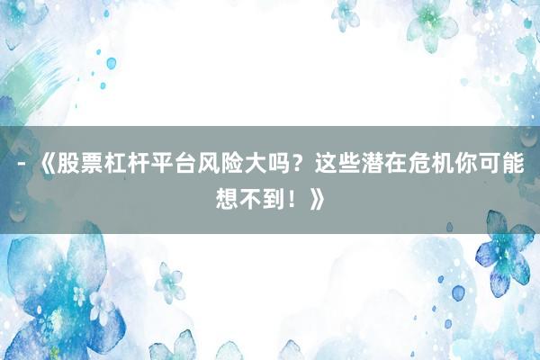 - 《股票杠杆平台风险大吗？这些潜在危机你可能想不到！》