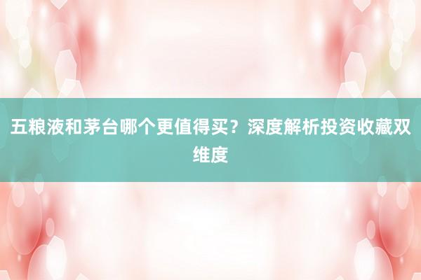 五粮液和茅台哪个更值得买？深度解析投资收藏双维度