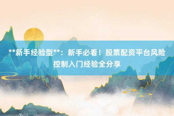 **新手经验型**:新手必看!股票配资平台风险控制入门经验全分享