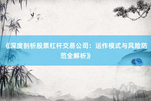 《深度剖析股票杠杆交易公司：运作模式与风险防范全解析》
