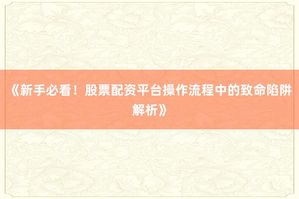 《新手必看!股票配资平台操作流程中的致命陷阱解析》
