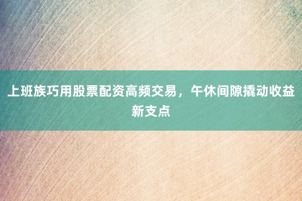 上班族巧用股票配资高频交易，午休间隙撬动收益新支点