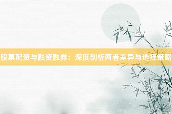 股票配资与融资融券：深度剖析两者差异与选择策略