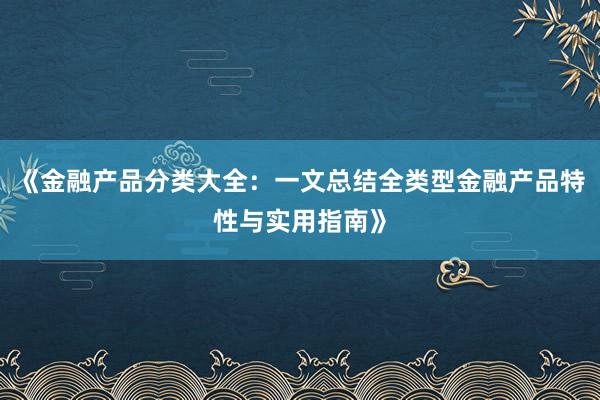 《金融产品分类大全：一文总结全类型金融产品特性与实用指南》