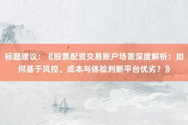 标题建议：《股票配资交易账户场景深度解析：如何基于风控、成本与体验判断平台优劣？》