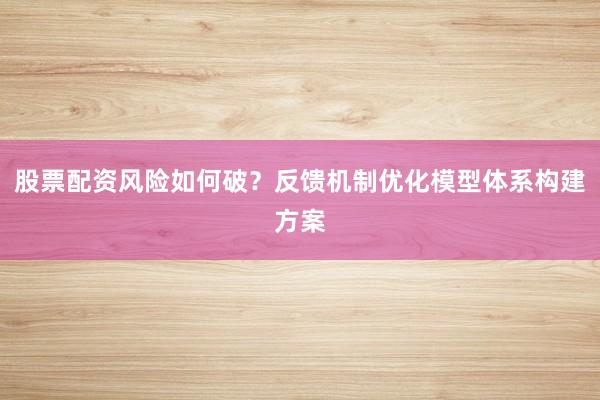股票配资风险如何破？反馈机制优化模型体系构建方案
