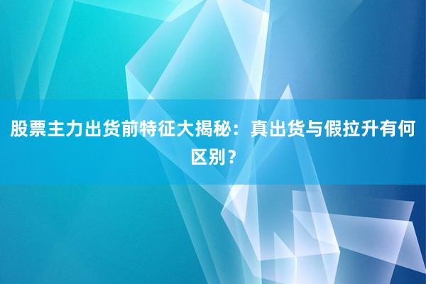 股票主力出货前特征大揭秘：真出货与假拉升有何区别？