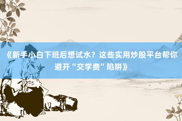 《新手小白下班后想试水？这些实用炒股平台帮你避开“交学费”陷阱》