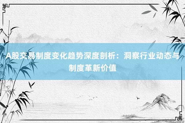 A股交易制度变化趋势深度剖析：洞察行业动态与制度革新价值
