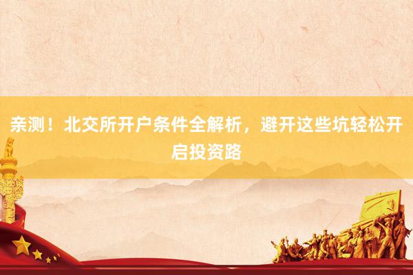 亲测！北交所开户条件全解析，避开这些坑轻松开启投资路