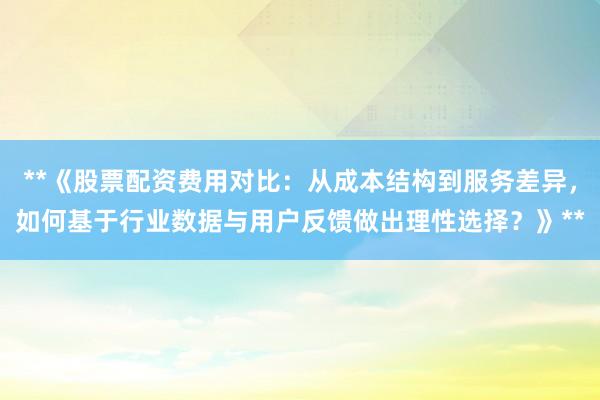 **《股票配资费用对比：从成本结构到服务差异，如何基于行业数据与用户反馈做出理性选择？》**