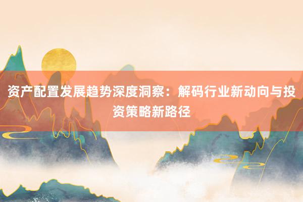 资产配置发展趋势深度洞察：解码行业新动向与投资策略新路径
