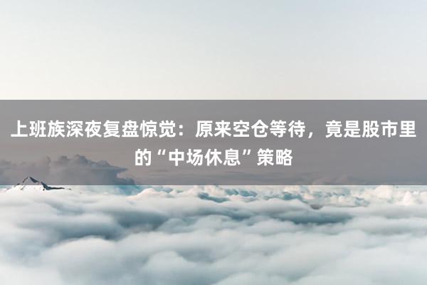 上班族深夜复盘惊觉：原来空仓等待，竟是股市里的“中场休息”策略