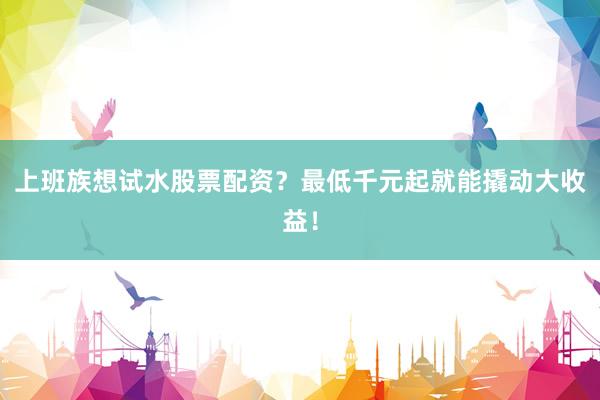 上班族想试水股票配资？最低千元起就能撬动大收益！
