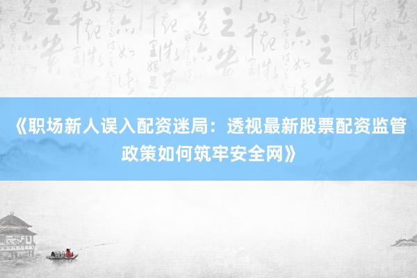 《职场新人误入配资迷局：透视最新股票配资监管政策如何筑牢安全网》