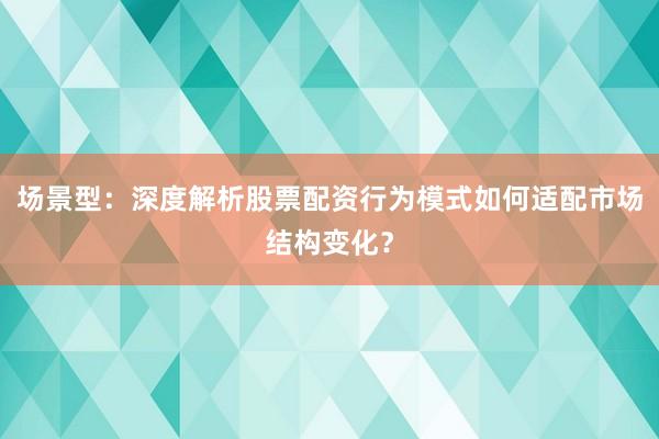 场景型：深度解析股票配资行为模式如何适配市场结构变化？