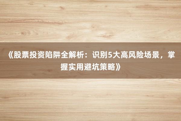 《股票投资陷阱全解析：识别5大高风险场景，掌握实用避坑策略》