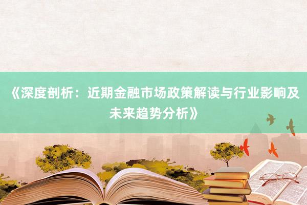 《深度剖析：近期金融市场政策解读与行业影响及未来趋势分析》