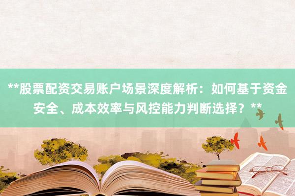 **股票配资交易账户场景深度解析：如何基于资金安全、成本效率与风控能力判断选择？**