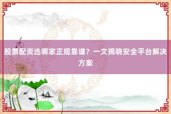 股票配资选哪家正规靠谱？一文揭晓安全平台解决方案