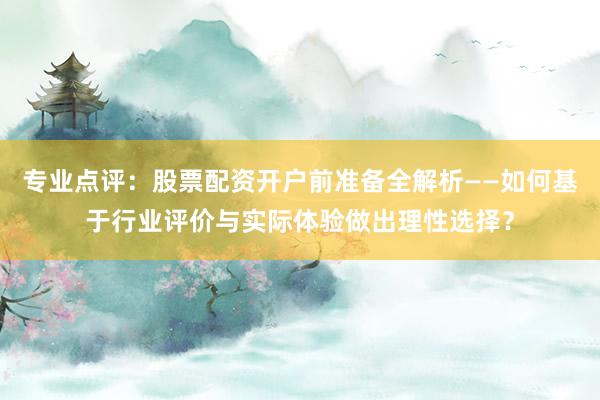 专业点评：股票配资开户前准备全解析——如何基于行业评价与实际体验做出理性选择？