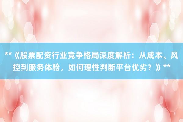 **《股票配资行业竞争格局深度解析：从成本、风控到服务体验，如何理性判断平台优劣？》**
