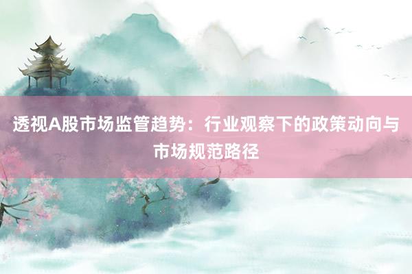透视A股市场监管趋势：行业观察下的政策动向与市场规范路径