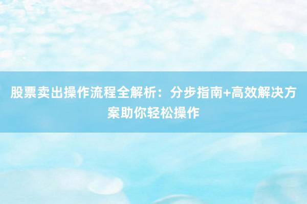 股票卖出操作流程全解析：分步指南+高效解决方案助你轻松操作