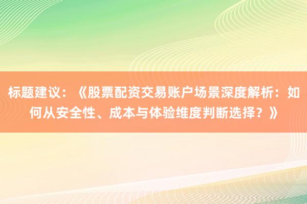 标题建议：《股票配资交易账户场景深度解析：如何从安全性、成本与体验维度判断选择？》