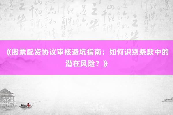 《股票配资协议审核避坑指南：如何识别条款中的潜在风险？》