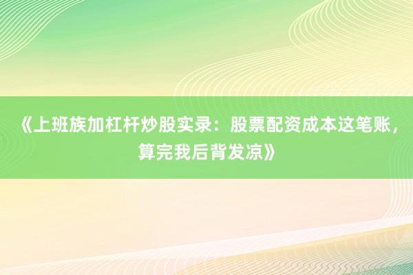 《上班族加杠杆炒股实录：股票配资成本这笔账，算完我后背发凉》