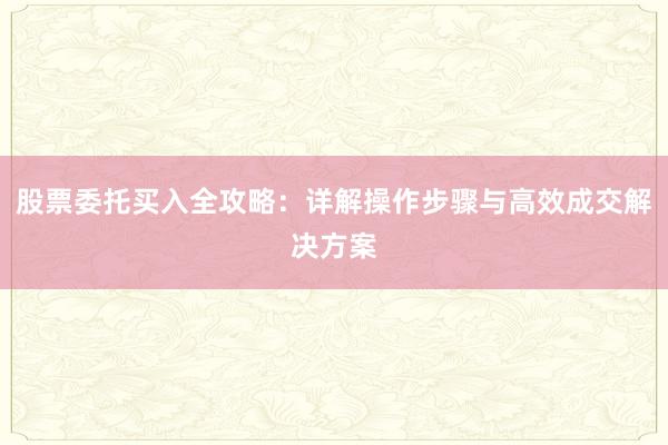 股票委托买入全攻略：详解操作步骤与高效成交解决方案