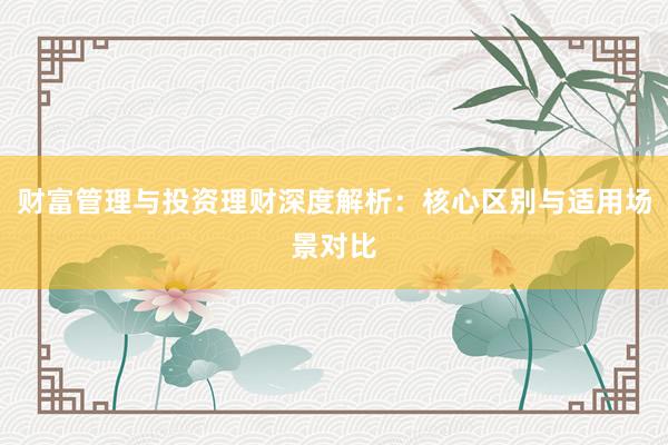 财富管理与投资理财深度解析：核心区别与适用场景对比