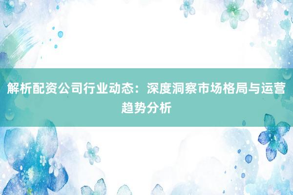 解析配资公司行业动态:深度洞察市场格局与运营趋势分析