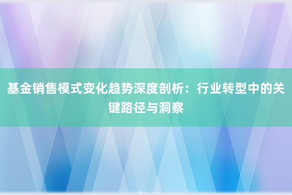 基金销售模式变化趋势深度剖析：行业转型中的关键路径与洞察