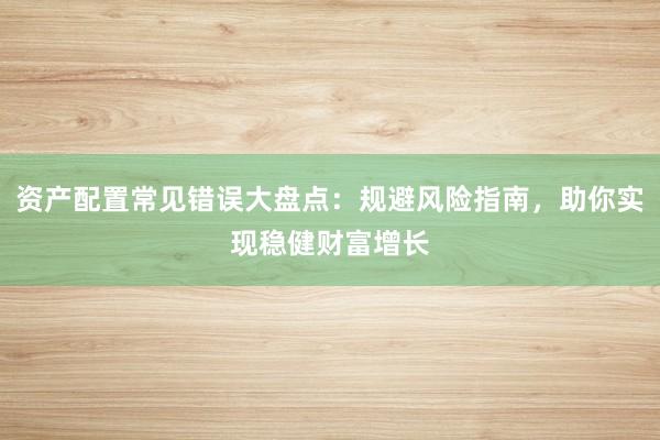资产配置常见错误大盘点：规避风险指南，助你实现稳健财富增长