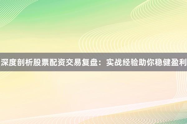 深度剖析股票配资交易复盘：实战经验助你稳健盈利