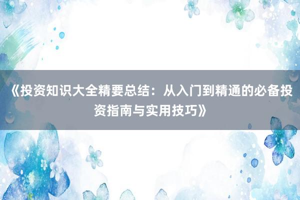 《投资知识大全精要总结：从入门到精通的必备投资指南与实用技巧》