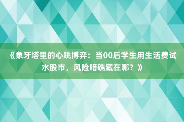 《象牙塔里的心跳博弈：当00后学生用生活费试水股市，风险暗礁藏在哪？》
