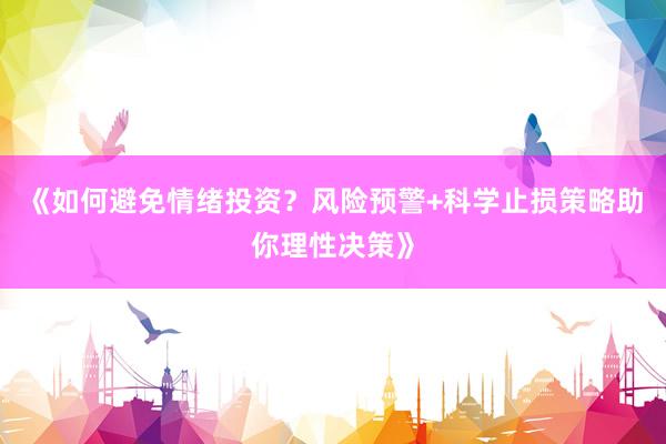 《如何避免情绪投资？风险预警+科学止损策略助你理性决策》