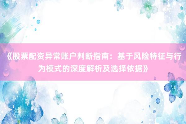 《股票配资异常账户判断指南：基于风险特征与行为模式的深度解析及选择依据》