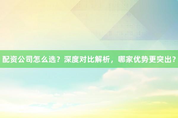 配资公司怎么选？深度对比解析，哪家优势更突出？