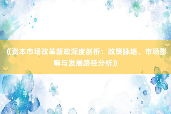 《资本市场改革新政深度剖析：政策脉络、市场影响与发展路径分析》