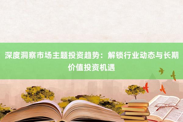 深度洞察市场主题投资趋势：解锁行业动态与长期价值投资机遇