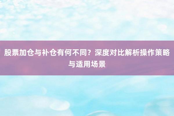 股票加仓与补仓有何不同？深度对比解析操作策略与适用场景
