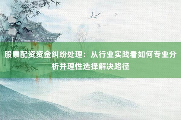 股票配资资金纠纷处理:从行业实践看如何专业分析并理性选择解决路径