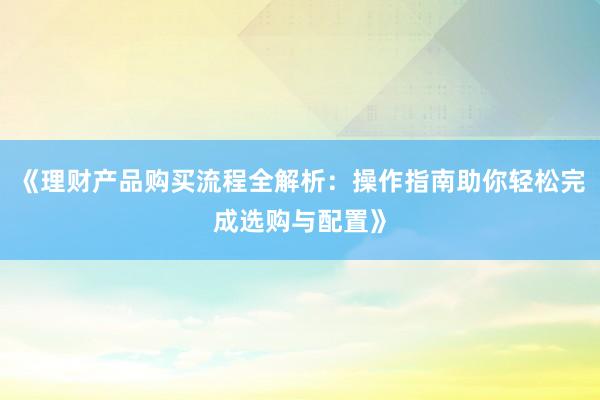 《理财产品购买流程全解析:操作指南助你轻松完成选购与配置》