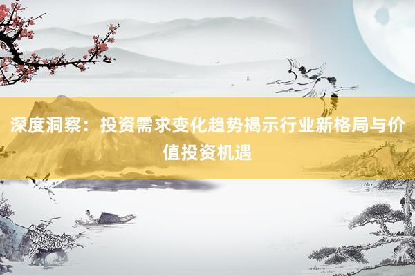 深度洞察：投资需求变化趋势揭示行业新格局与价值投资机遇