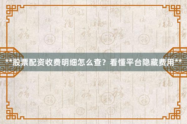 **股票配资收费明细怎么查？看懂平台隐藏费用**