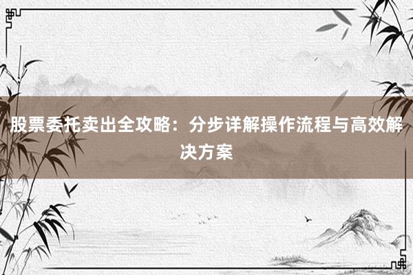 股票委托卖出全攻略：分步详解操作流程与高效解决方案